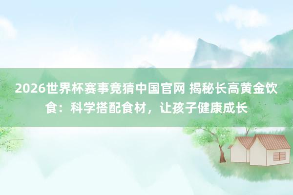 2026世界杯赛事竞猜中国官网 揭秘长高黄金饮食：科学搭配食材，让孩子健康成长