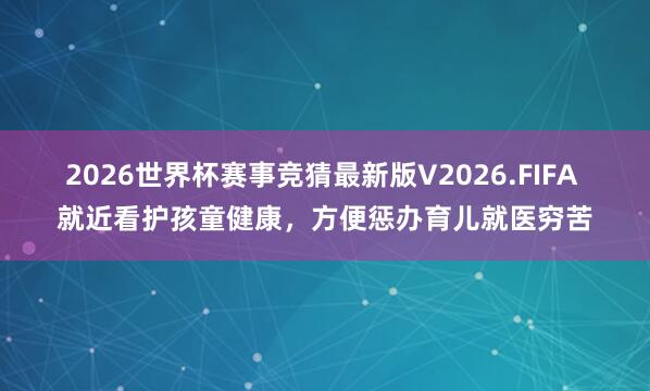 2026世界杯赛事竞猜最新版V2026.FIFA 就近看护孩童健康，方便惩办育儿就医穷苦