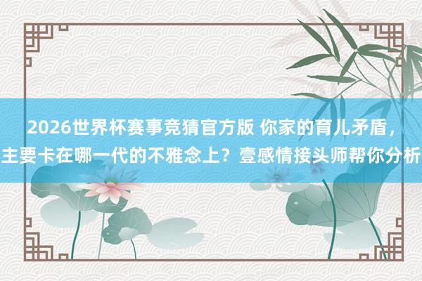 2026世界杯赛事竞猜官方版 你家的育儿矛盾，主要卡在哪一代的不雅念上？壹感情接头师帮你分析