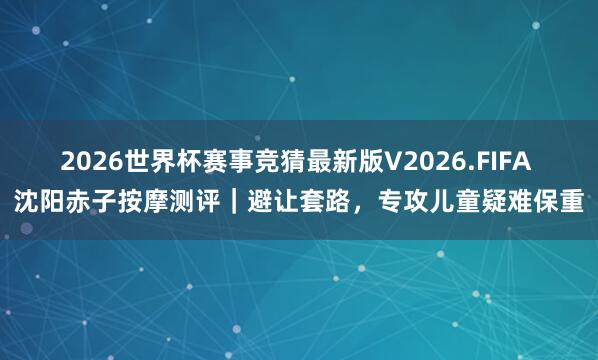 2026世界杯赛事竞猜最新版V2026.FIFA 沈阳赤子按摩测评｜避让套路，专攻儿童疑难保重
