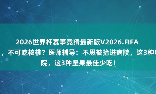 2026世界杯赛事竞猜最新版V2026.FIFA 东谈主过50岁，不可吃核桃？医师辅导：不思被抬进病院，<a href=