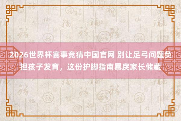 2026世界杯赛事竞猜中国官网 别让足弓问题负担孩子发育，这份护脚指南暴戾家长储藏