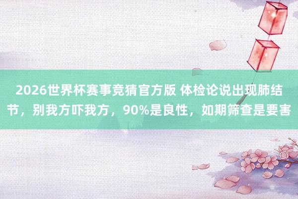 2026世界杯赛事竞猜官方版 体检论说出现肺结节，别我方吓我方，90%是良性，如期筛查是要害