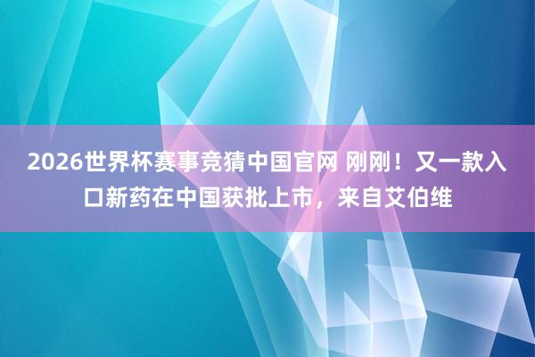 2026世界杯赛事竞猜中国官网 刚刚！又一款入口新药在中国获批上市，来自艾伯维