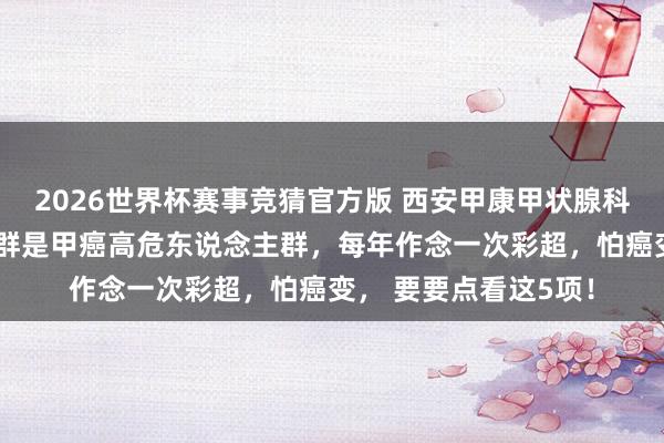 2026世界杯赛事竞猜官方版 西安甲康甲状腺科提醒：6类东说念主群是甲癌高危东说念主群，每年作念一次彩超，怕癌变， 要要点看这5项！