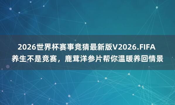 2026世界杯赛事竞猜最新版V2026.FIFA 养生不是竞赛，鹿茸洋参片帮你温暖养回情景