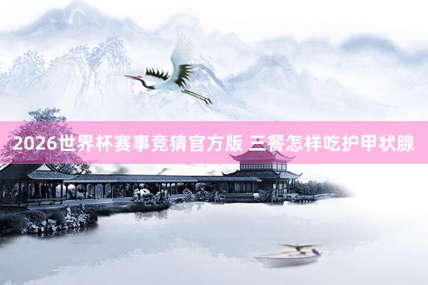 2026世界杯赛事竞猜官方版 三餐怎样吃护甲状腺