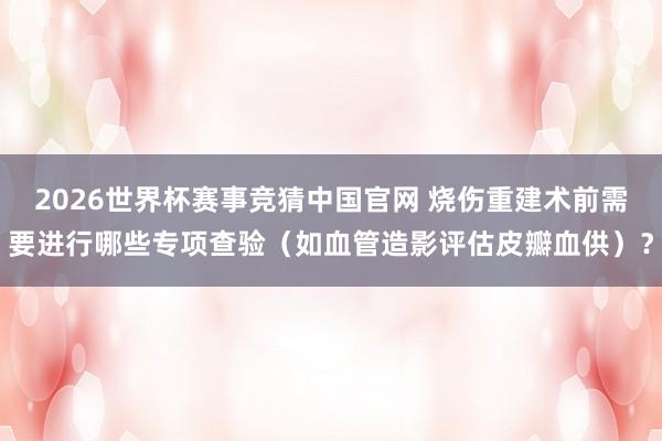 2026世界杯赛事竞猜中国官网 烧伤重建术前需要进行哪些专项查验（如血管造影评估皮瓣血供）？