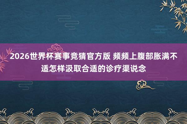 2026世界杯赛事竞猜官方版 频频上腹部胀满不适怎样汲取合适的诊疗渠说念