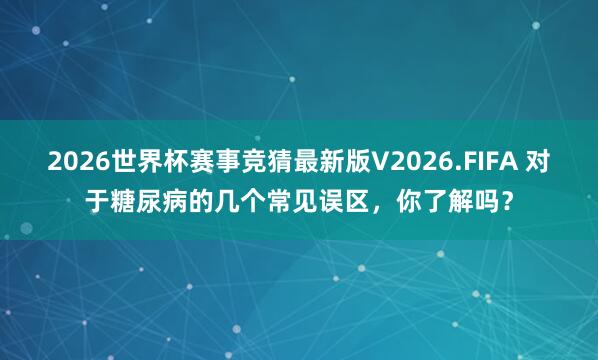 2026世界杯赛事竞猜最新版V2026.FIFA 对于糖尿病的几个常见误区，你了解吗？