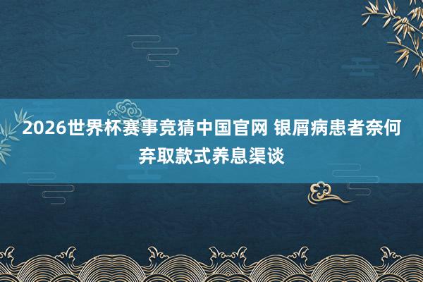 2026世界杯赛事竞猜中国官网 银屑病患者奈何弃取款式养息渠谈