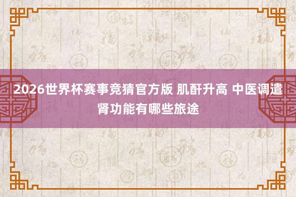 2026世界杯赛事竞猜官方版 肌酐升高 中医调遣肾功能有哪些旅途