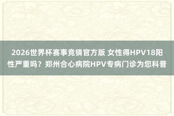 2026世界杯赛事竞猜官方版 女性得HPV18阳性严重吗？郑州合心病院HPV专病门诊为您科普