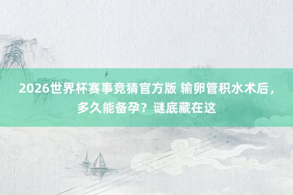 2026世界杯赛事竞猜官方版 输卵管积水术后，多久能备孕？谜底藏在这