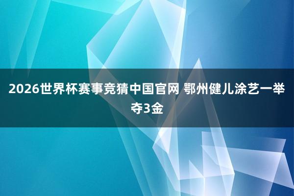 2026世界杯赛事竞猜中国官网 鄂州健儿涂艺一举夺3金