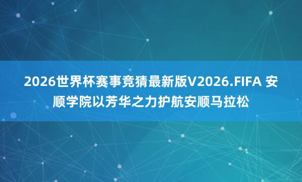 2026世界杯赛事竞猜最新版V2026.FIFA 安顺学院以芳华之力护航安顺马拉松