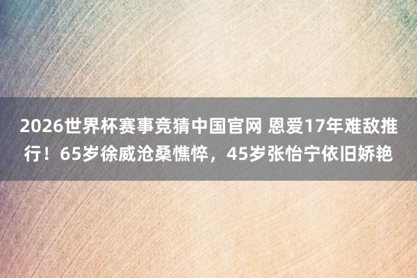 2026世界杯赛事竞猜中国官网 恩爱17年难敌推行！65岁徐威沧桑憔悴，45岁张怡宁依旧娇艳