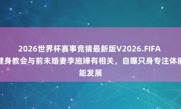 2026世界杯赛事竞猜最新版V2026.FIFA 星级健身教会与前未婚妻李施嬅有相关，自曝只身专注体能发展