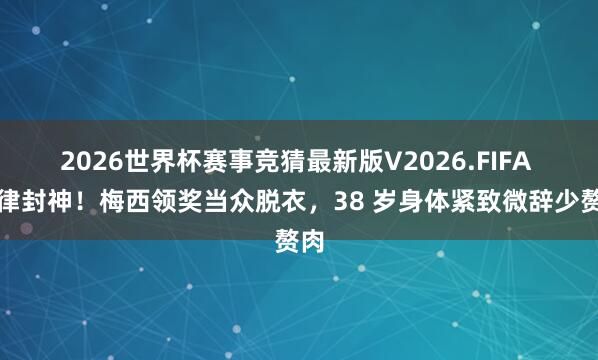 2026世界杯赛事竞猜最新版V2026.FIFA 自律封神！梅西领奖当众脱衣，38 岁身体紧致微辞少赘肉