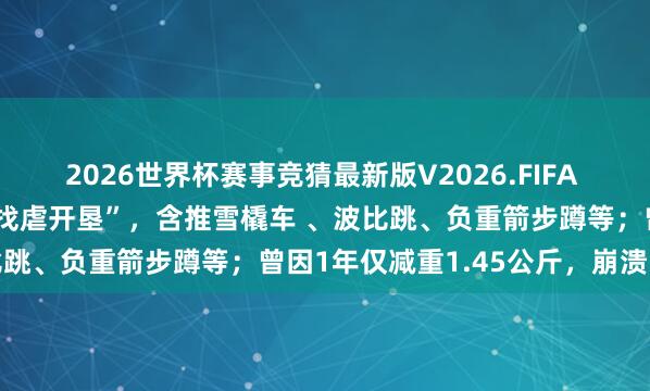 2026世界杯赛事竞猜最新版V2026.FIFA 颜如晶2小时40分通关“找虐开垦”，含推雪橇车 、波比跳、负重箭步蹲等；曾因1年仅减重1.45公斤，崩溃陨泣