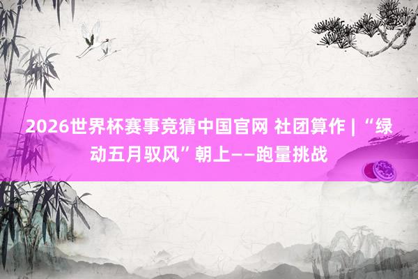 2026世界杯赛事竞猜中国官网 社团算作 | “绿动五月驭风”朝上——跑量挑战