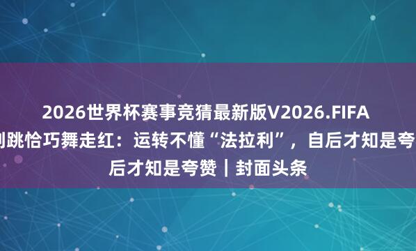 2026世界杯赛事竞猜最新版V2026.FIFA 57岁高校老到跳恰巧舞走红：运转不懂“法拉利”，自后才知是夸赞｜封面头条
