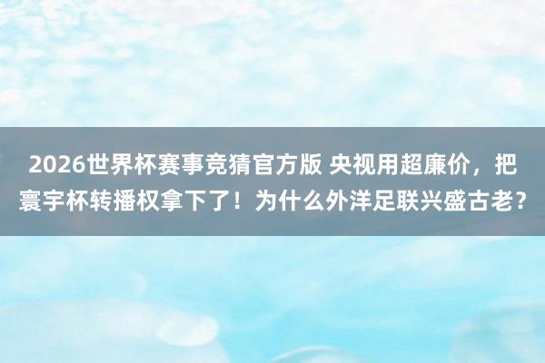 2026世界杯赛事竞猜官方版 央视用超廉价，把寰宇杯转播权拿下了！为什么外洋足联兴盛古老？
