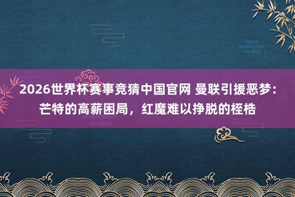 2026世界杯赛事竞猜中国官网 曼联引援恶梦：芒特的高薪困局，红魔难以挣脱的桎梏