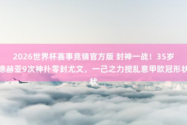 2026世界杯赛事竞猜官方版 封神一战！35岁德赫亚9次神扑零封尤文，一己之力搅乱意甲欧冠形状