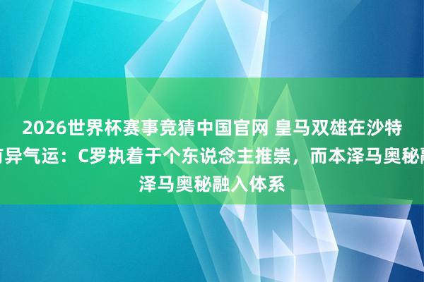 2026世界杯赛事竞猜中国官网 皇马双雄在沙特的截然有异气运：C罗执着于个东说念主推崇，而本泽马奥秘融入体系