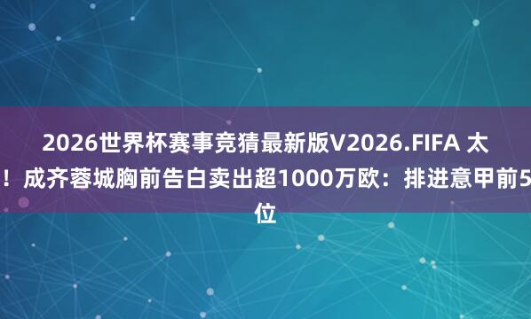 2026世界杯赛事竞猜最新版V2026.FIFA 太牛！成齐蓉城胸前告白卖出超1000万欧：排进意甲前5位
