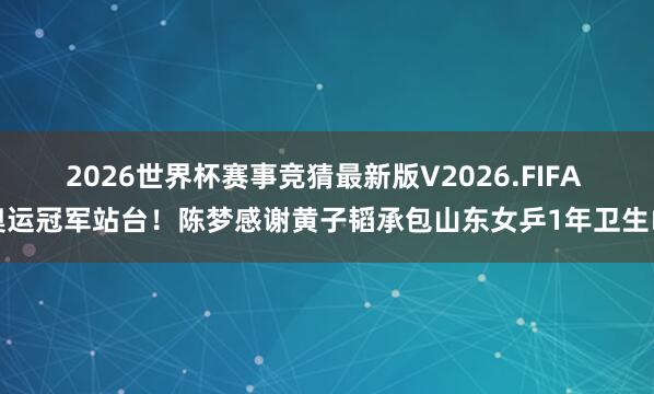 2026世界杯赛事竞猜最新版V2026.FIFA 奥运冠军站台！陈梦感谢黄子韬承包山东女乒1年卫生巾