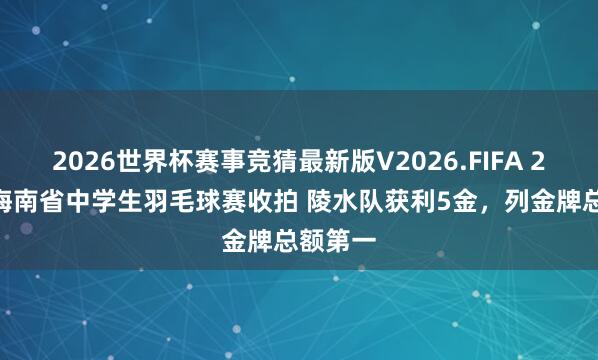 2026世界杯赛事竞猜最新版V2026.FIFA 2026年海南省中学生羽毛球赛收拍 陵水队获利5金，列金牌总额第一