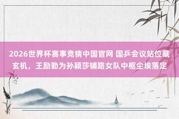 2026世界杯赛事竞猜中国官网 国乒会议站位藏玄机，王励勤为孙颖莎铺路女队中枢尘埃落定