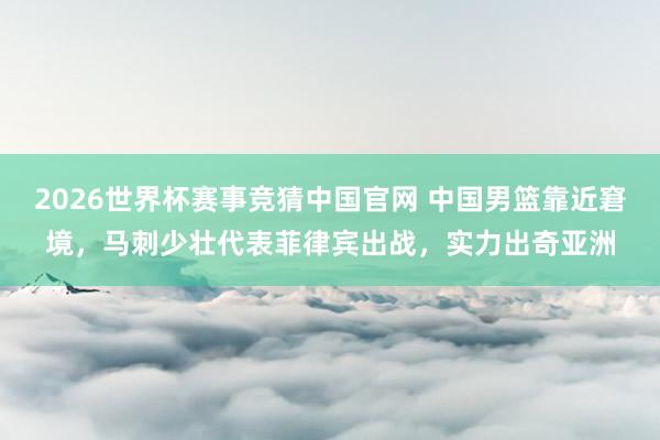 2026世界杯赛事竞猜中国官网 中国男篮靠近窘境，马刺少壮代表菲律宾出战，实力出奇亚洲