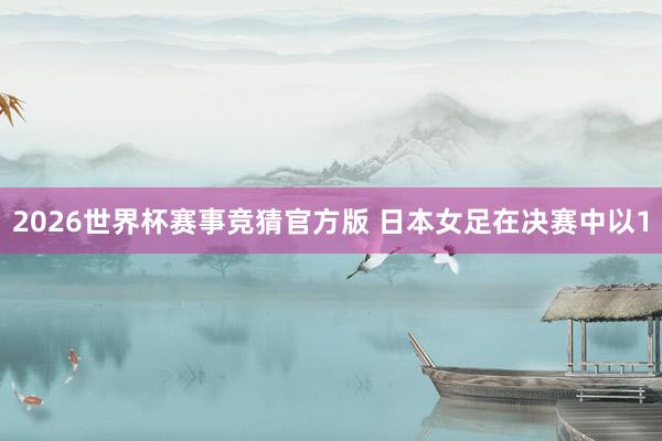 2026世界杯赛事竞猜官方版 日本女足在决赛中以1