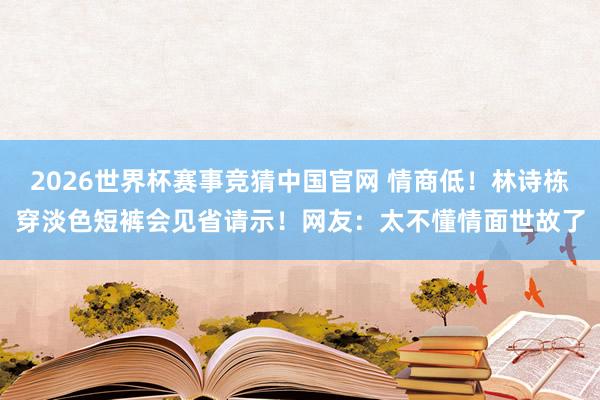 2026世界杯赛事竞猜中国官网 情商低！林诗栋穿淡色短裤会见省请示！网友：太不懂情面世故了