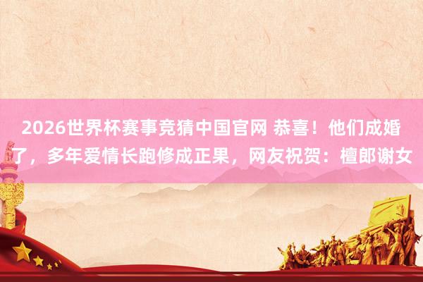 2026世界杯赛事竞猜中国官网 恭喜！他们成婚了，多年爱情长跑修成正果，网友祝贺：檀郎谢女