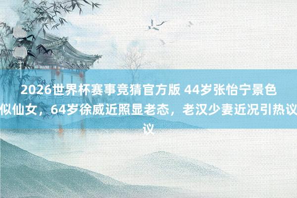 2026世界杯赛事竞猜官方版 44岁张怡宁景色似仙女，64岁徐威近照显老态，老汉少妻近况引热议