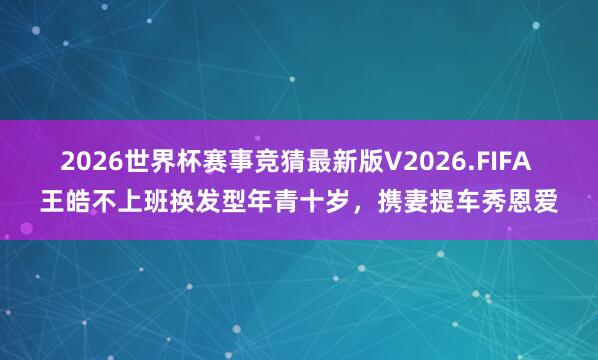 2026世界杯赛事竞猜最新版V2026.FIFA 王皓不上班换发型年青十岁，携妻提车秀恩爱