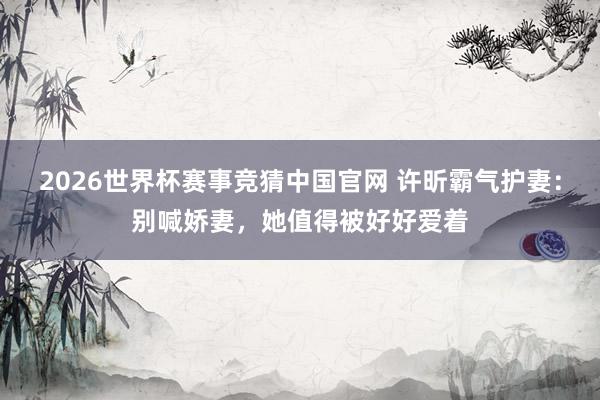 2026世界杯赛事竞猜中国官网 许昕霸气护妻：别喊娇妻，她值得被好好爱着