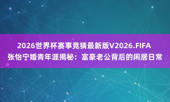 2026世界杯赛事竞猜最新版V2026.FIFA 张怡宁婚青年涯揭秘：富豪老公背后的闲居日常