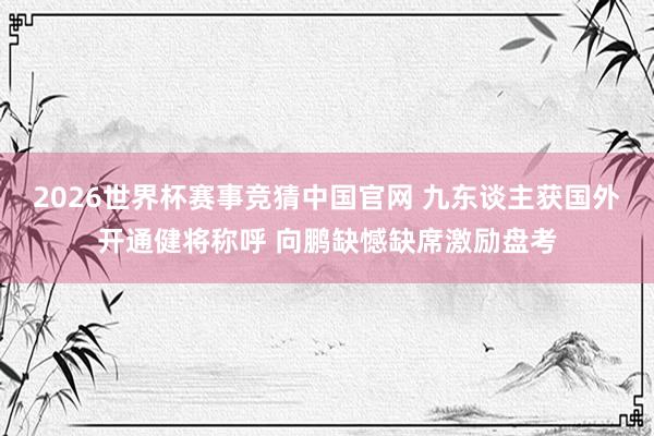 2026世界杯赛事竞猜中国官网 九东谈主获国外开通健将称呼 向鹏缺憾缺席激励盘考
