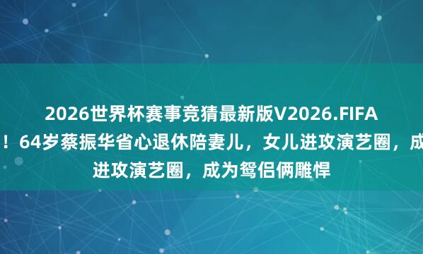 2026世界杯赛事竞猜最新版V2026.FIFA 褪去孤单荣光！64岁蔡振华省心退休陪妻儿，女儿进攻演艺圈，成为鸳侣俩雕悍