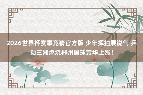 2026世界杯赛事竞猜官方版 少年挥拍展锐气 乒动三湘燃烧郴州国球芳华上涨！
