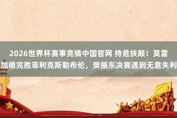 2026世界杯赛事竞猜中国官网 持危扶颠！莫雷加德完胜菲利克斯勒布伦，樊振东决赛遇到无意失利