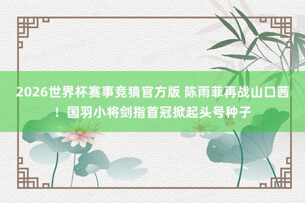 2026世界杯赛事竞猜官方版 陈雨菲再战山口茜！国羽小将剑指首冠掀起头号种子