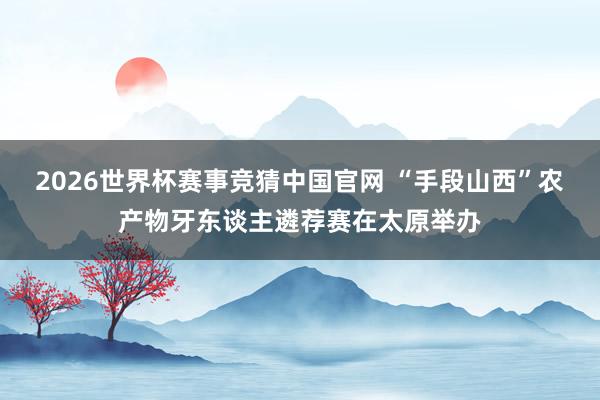 2026世界杯赛事竞猜中国官网 “手段山西”农产物牙东谈主遴荐赛在太原举办