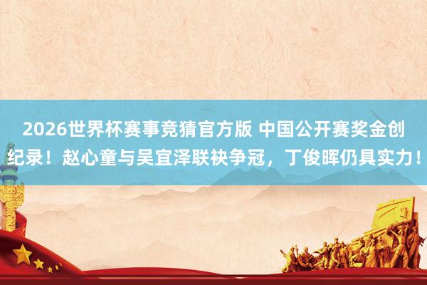 2026世界杯赛事竞猜官方版 中国公开赛奖金创纪录！赵心童与吴宜泽联袂争冠，丁俊晖仍具实力！