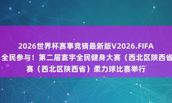 2026世界杯赛事竞猜最新版V2026.FIFA 组图｜区域联动、全民参与！第二届寰宇全民健身大赛（西北区陕西省）柔力球比赛举行